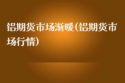 铝期货市场渐暖(铝期货市场行情)_https://gjqh.wpmee.com_国际期货_第1张