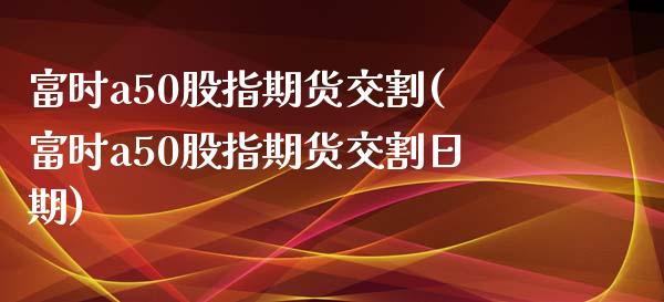 富时a50股指期货交割(富时a50股指期货交割日期)_https://gjqh.wpmee.com_期货百科_第1张