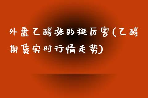 外盘乙醇涨的挺厉害(乙醇期货实时行情走势)_https://gjqh.wpmee.com_国际期货_第1张