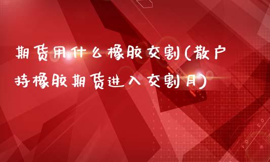 期货用什么橡胶交割(散户持橡胶期货进入交割月)_https://gjqh.wpmee.com_期货平台_第1张