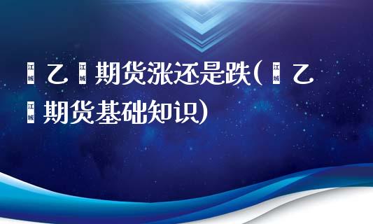 苯乙烯期货涨还是跌(苯乙烯期货基础知识)_https://gjqh.wpmee.com_期货百科_第1张