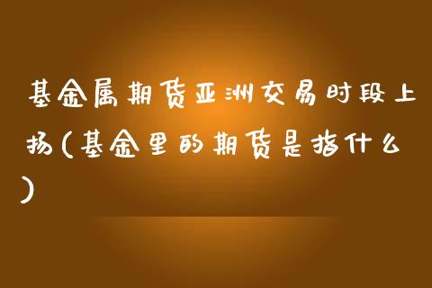 基金属期货亚洲交易时段上扬(基金里的期货是指什么)_https://gjqh.wpmee.com_国际期货_第1张