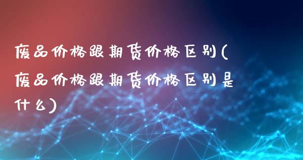 废品价格跟期货价格区别(废品价格跟期货价格区别是什么)_https://gjqh.wpmee.com_期货新闻_第1张