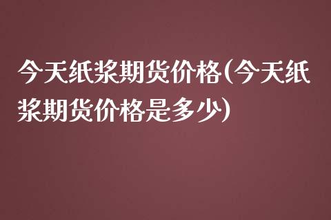 今天纸浆期货价格(今天纸浆期货价格是多少)_https://gjqh.wpmee.com_期货百科_第1张