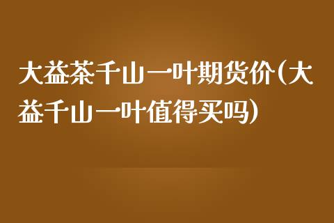 大益茶千山一叶期货价(大益千山一叶值得买吗)_https://gjqh.wpmee.com_国际期货_第1张