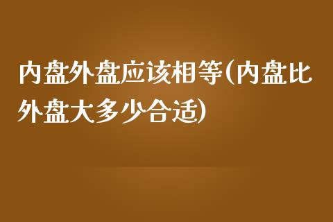 内盘外盘应该相等(内盘比外盘大多少合适)_https://gjqh.wpmee.com_期货百科_第1张