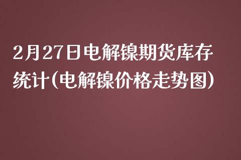 2月27日电解镍期货库存统计(电解镍价格走势图)_https://gjqh.wpmee.com_期货开户_第1张