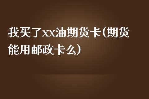 我买了xx油期货卡(期货能用邮政卡么)_https://gjqh.wpmee.com_期货百科_第1张