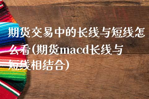 期货交易中的长线与短线怎么看(期货macd长线与短线相结合)_https://gjqh.wpmee.com_期货新闻_第1张