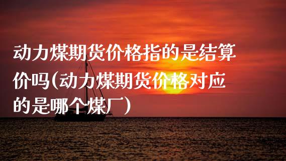 动力煤期货价格指的是结算价吗(动力煤期货价格对应的是哪个煤厂)_https://gjqh.wpmee.com_期货百科_第1张