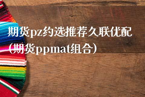 期货pz约选推荐久联优配(期货ppmat组合)_https://gjqh.wpmee.com_期货新闻_第1张