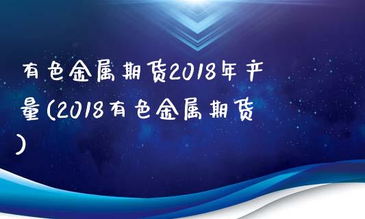 有色金属期货2018年产量(2018有色金属期货)_https://gjqh.wpmee.com_国际期货_第1张