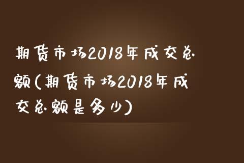 期货市场2018年成交总额(期货市场2018年成交总额是多少)_https://gjqh.wpmee.com_期货百科_第1张