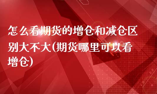 怎么看期货的增仓和减仓区别大不大(期货哪里可以看增仓)_https://gjqh.wpmee.com_期货新闻_第1张