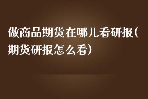 做商品期货在哪儿看研报(期货研报怎么看)_https://gjqh.wpmee.com_期货新闻_第1张