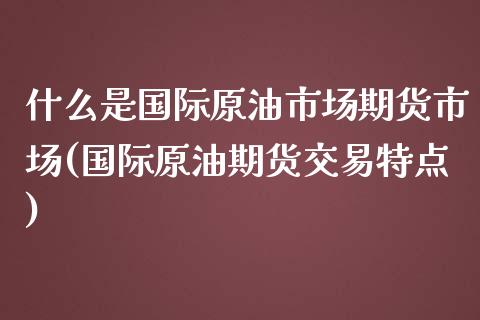 什么是国际原油市场期货市场(国际原油期货交易特点)_https://gjqh.wpmee.com_期货平台_第1张