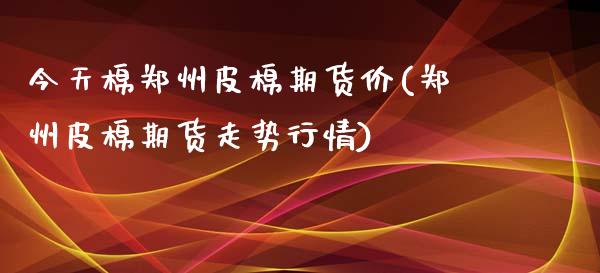 今天棉郑州皮棉期货价(郑州皮棉期货走势行情)_https://gjqh.wpmee.com_期货百科_第1张