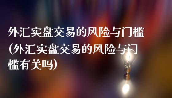 外汇实盘交易的风险与门槛(外汇实盘交易的风险与门槛有关吗)_https://gjqh.wpmee.com_期货开户_第1张