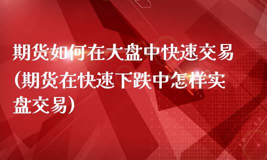 期货如何在大盘中快速交易(期货在快速下跌中怎样实盘交易)_https://gjqh.wpmee.com_期货新闻_第1张