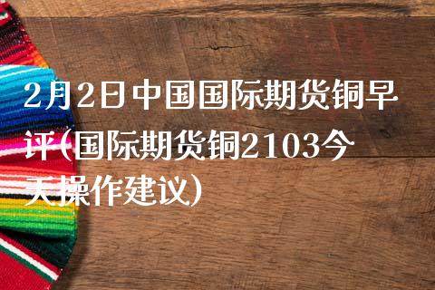 2月2日中国国际期货铜早评(国际期货铜2103今天操作建议)_https://gjqh.wpmee.com_期货新闻_第1张