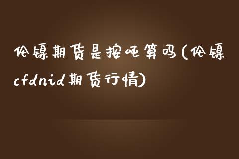 伦镍期货是按吨算吗(伦镍cfdnid期货行情)_https://gjqh.wpmee.com_期货百科_第1张