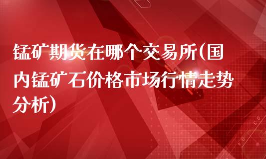 锰矿期货在哪个交易所(国内锰矿石价格市场行情走势分析)_https://gjqh.wpmee.com_期货新闻_第1张