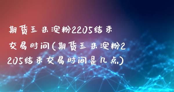 期货玉米淀粉2205结束交易时间(期货玉米淀粉2205结束交易时间是几点)_https://gjqh.wpmee.com_期货平台_第1张