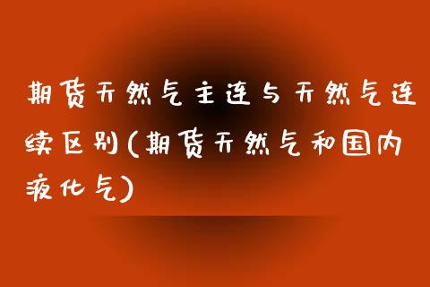 期货天然气主连与天然气连续区别(期货天然气和国内液化气)_https://gjqh.wpmee.com_期货开户_第1张