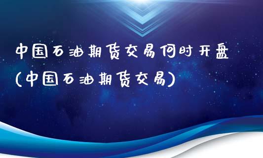 中国石油期货交易何时开盘(中国石油期货交易)_https://gjqh.wpmee.com_期货百科_第1张