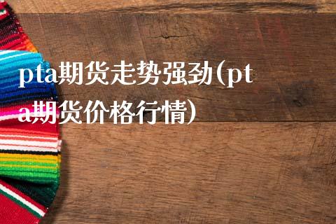 pta期货走势强劲(pta期货价格行情)_https://gjqh.wpmee.com_国际期货_第1张