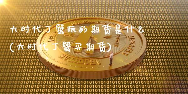 大时代丁蟹玩的期货是什么(大时代丁蟹买期货)_https://gjqh.wpmee.com_期货百科_第1张