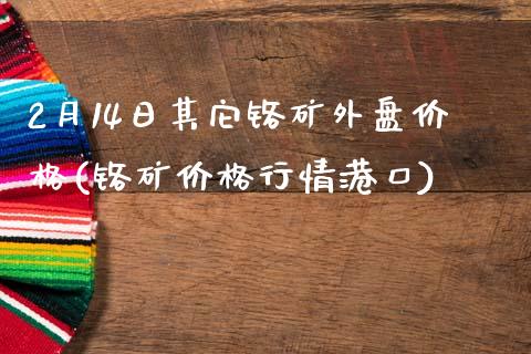 2月14日其它铬矿外盘价格(铬矿价格行情港口)_https://gjqh.wpmee.com_期货新闻_第1张