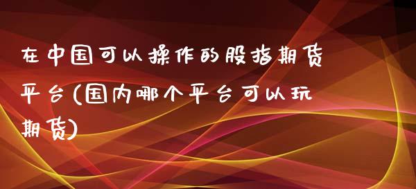 在中国可以操作的股指期货平台(国内哪个平台可以玩期货)_https://gjqh.wpmee.com_期货开户_第1张