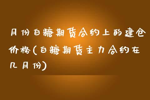 月份白糖期货合约上的建仓价格(白糖期货主力合约在几月份)_https://gjqh.wpmee.com_期货新闻_第1张