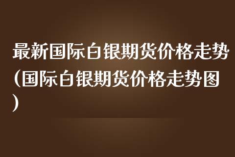 最新国际白银期货价格走势(国际白银期货价格走势图)_https://gjqh.wpmee.com_期货开户_第1张