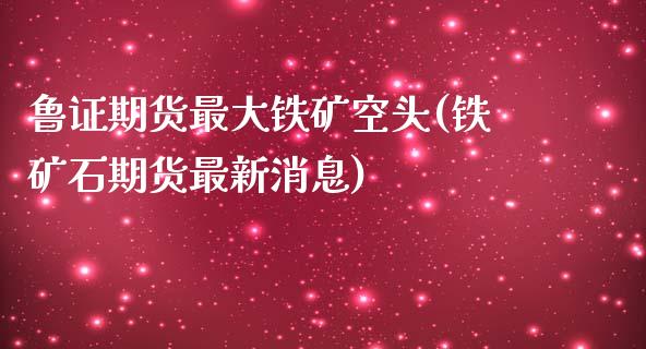 鲁证期货最大铁矿空头(铁矿石期货最新消息)_https://gjqh.wpmee.com_期货新闻_第1张