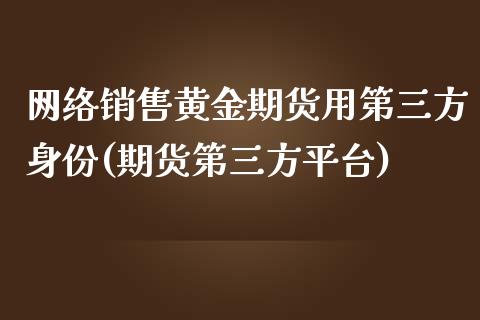 网络销售黄金期货用第三方身份(期货第三方平台)_https://gjqh.wpmee.com_期货开户_第1张