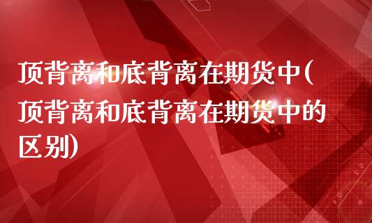 顶背离和底背离在期货中(顶背离和底背离在期货中的区别)_https://gjqh.wpmee.com_国际期货_第1张