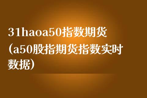 31haoa50指数期货(a50股指期货指数实时数据)_https://gjqh.wpmee.com_期货开户_第1张