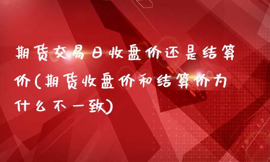 期货交易日收盘价还是结算价(期货收盘价和结算价为什么不一致)_https://gjqh.wpmee.com_期货平台_第1张