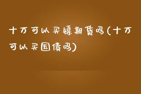 十万可以买镍期货吗(十万可以买国债吗)_https://gjqh.wpmee.com_期货开户_第1张