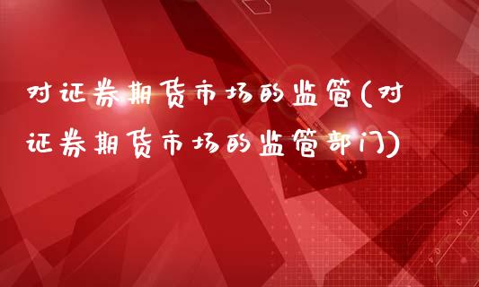 对证券期货市场的监管(对证券期货市场的监管部门)_https://gjqh.wpmee.com_期货新闻_第1张