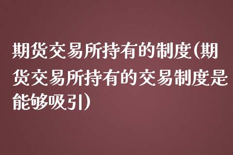 期货交易所持有的制度(期货交易所持有的交易制度是能够吸引)_https://gjqh.wpmee.com_期货百科_第1张