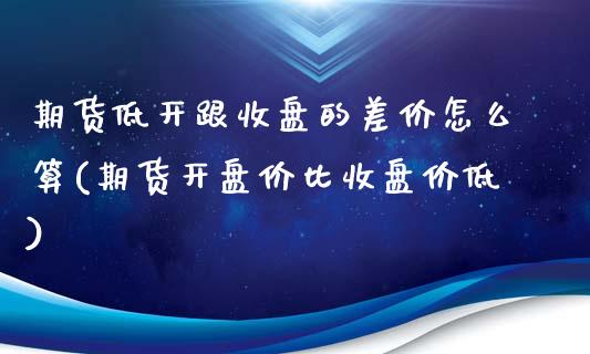 期货低开跟收盘的差价怎么算(期货开盘价比收盘价低)_https://gjqh.wpmee.com_国际期货_第1张