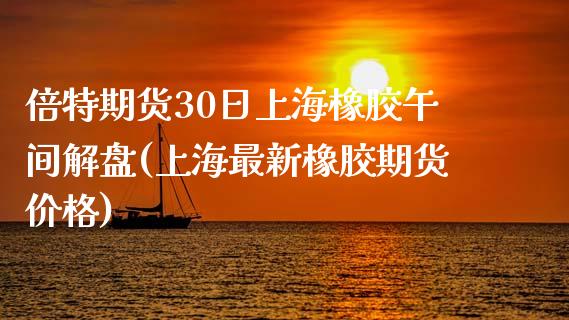 倍特期货30日上海橡胶午间解盘(上海最新橡胶期货价格)_https://gjqh.wpmee.com_期货百科_第1张