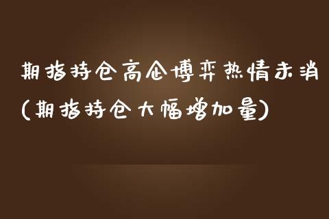 期指持仓高企博弈热情未消(期指持仓大幅增加量)_https://gjqh.wpmee.com_期货百科_第1张