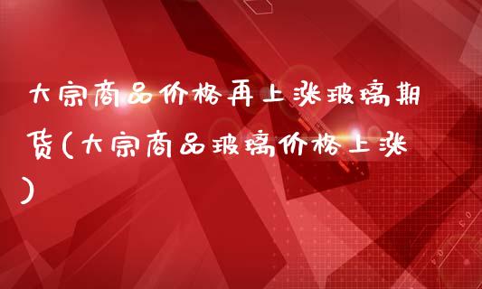 大宗商品价格再上涨玻璃期货(大宗商品玻璃价格上涨)_https://gjqh.wpmee.com_国际期货_第1张