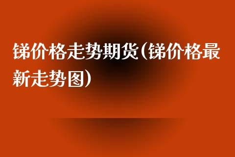 锑价格走势期货(锑价格最新走势图)_https://gjqh.wpmee.com_期货开户_第1张