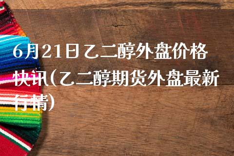 6月21日乙二醇外盘价格快讯(乙二醇期货外盘最新行情)_https://gjqh.wpmee.com_国际期货_第1张