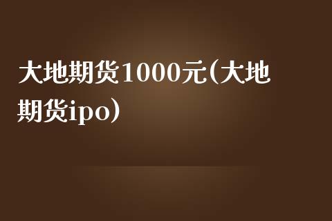 大地期货1000元(大地期货ipo)_https://gjqh.wpmee.com_国际期货_第1张